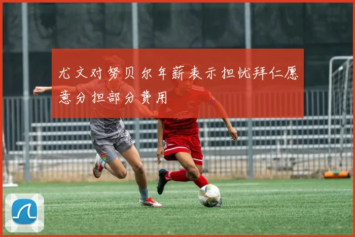 尤文对努贝尔年薪表示担忧拜仁愿意分担部分费用