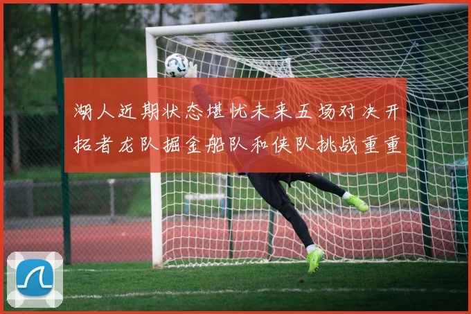 湖人近期状态堪忧未来五场对决开拓者龙队掘金船队和侠队挑战重重