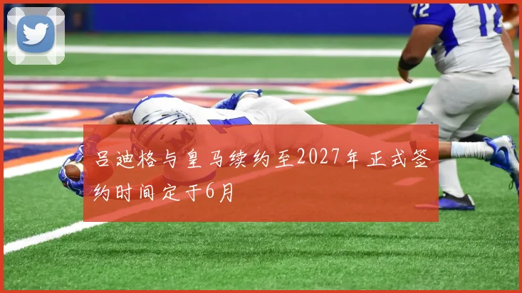 吕迪格与皇马续约至2027年正式签约时间定于6月