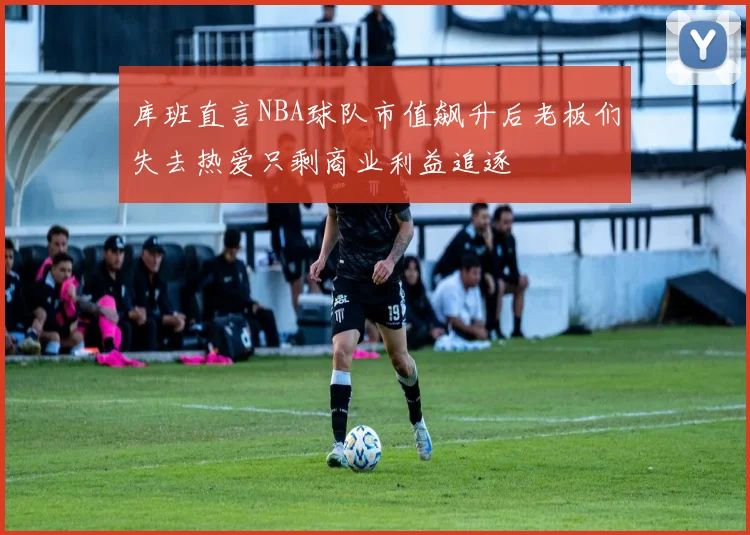 库班直言NBA球队市值飙升后老板们失去热爱只剩商业利益追逐