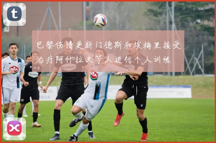 巴黎伤情更新门德斯和埃梅里接受治疗阿什拉夫等人进行个人训练
