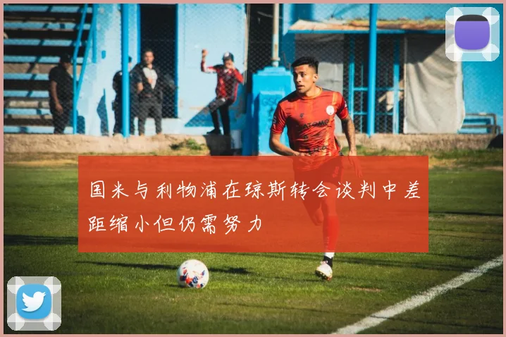 国米与利物浦在琼斯转会谈判中差距缩小但仍需努力