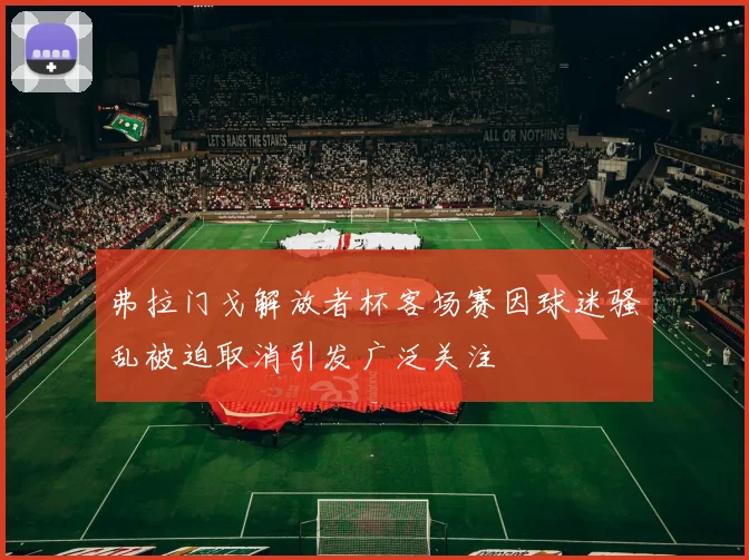 弗拉门戈解放者杯客场赛因球迷骚乱被迫取消引发广泛关注
