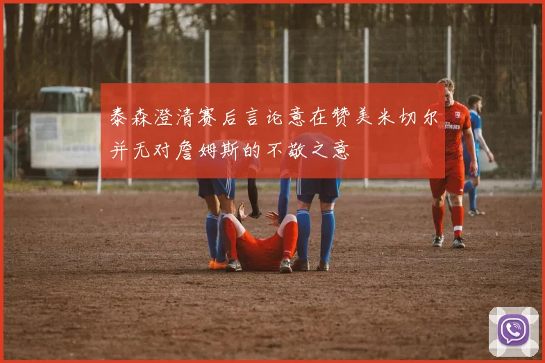 泰森澄清赛后言论意在赞美米切尔并无对詹姆斯的不敬之意