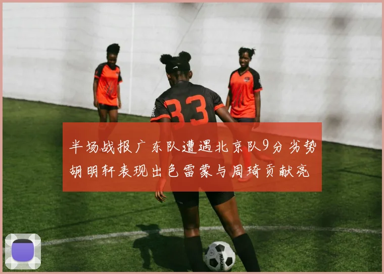 半场战报广东队遭遇北京队9分劣势胡明轩表现出色雷蒙与周琦贡献亮眼数据