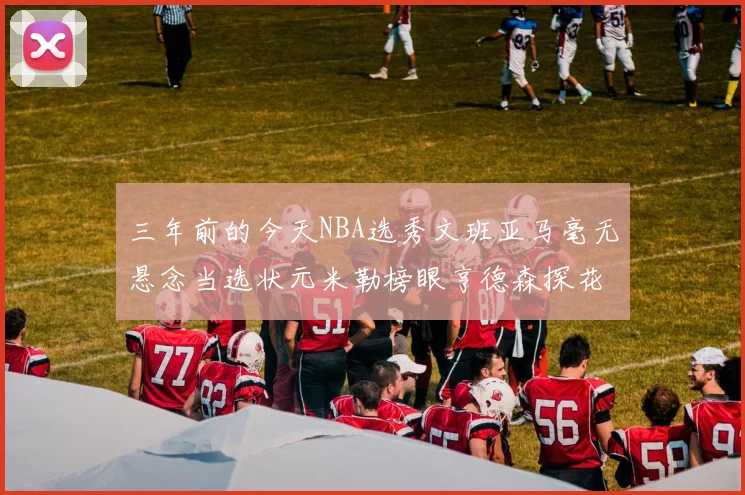 三年前的今天NBA选秀文班亚马毫无悬念当选状元米勒榜眼亨德森探花成就传奇时刻