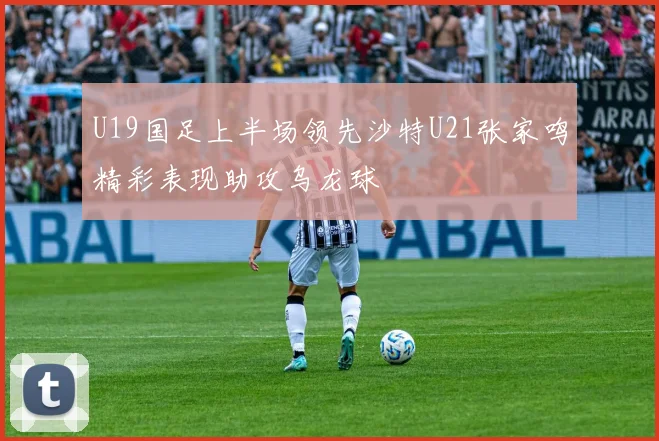 U19国足上半场领先沙特U21张家鸣精彩表现助攻乌龙球