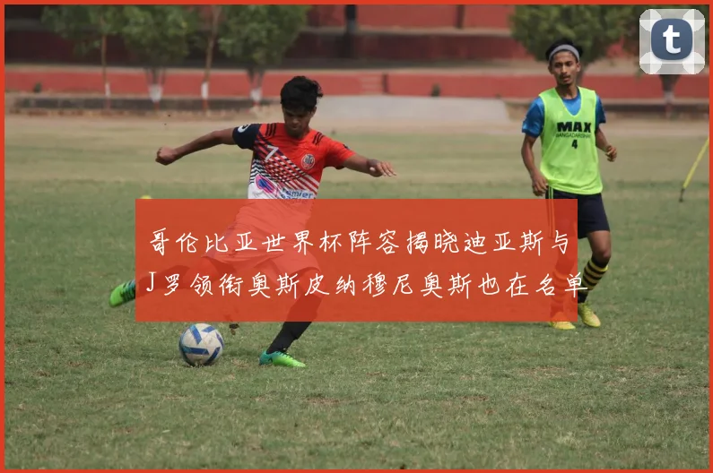 哥伦比亚世界杯阵容揭晓迪亚斯与J罗领衔奥斯皮纳穆尼奥斯也在名单中