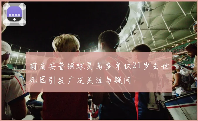 前南安普顿球员乌多年仅21岁去世死因引发广泛关注与疑问