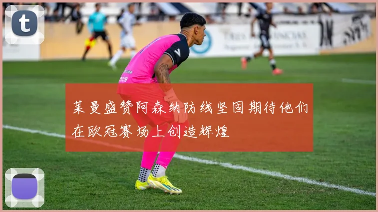 莱曼盛赞阿森纳防线坚固期待他们在欧冠赛场上创造辉煌