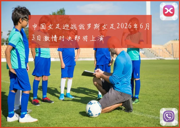 中国女足迎战俄罗斯女足2026年6月3日激情对决即将上演